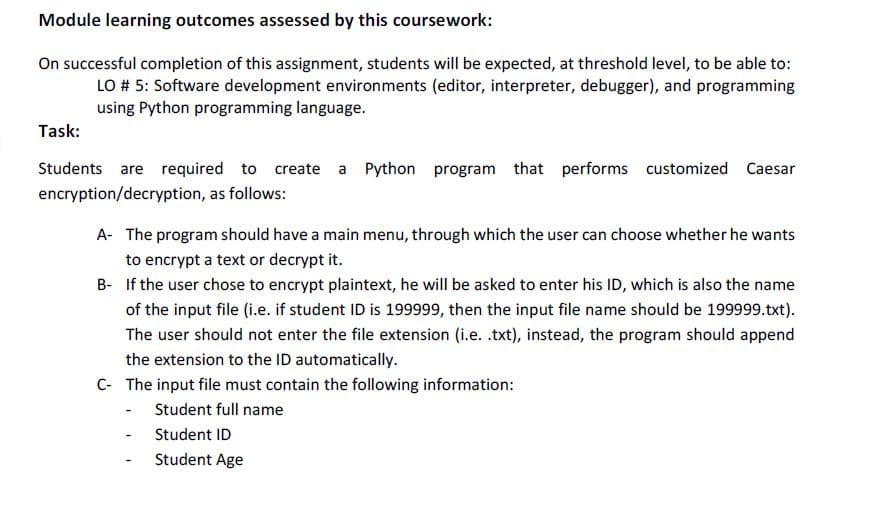 Module learning outcomes assessed by this coursework:
On successful completion of this assignment, students will be expected, at threshold level, to be able to:
LO # 5: Software development environments (editor, interpreter, debugger), and programming
using Python programming language.
Task:
Students are required to create a Python program that performs customized Caesar
encryption/decryption, as follows:
A- The program should have a main menu, through which the user can choose whether he wants
to encrypt a text or decrypt it.
B- If the user chose to encrypt plaintext, he will be asked to enter his ID, which is also the name
of the input file (i.e. if student ID is 199999, then the input file name should be 199999.txt).
The user should not enter the file extension (i.e. .txt), instead, the program should append
the extension to the ID automatically.
C- The input file must contain the following information:
- Student full name
- Student ID
Student Age
