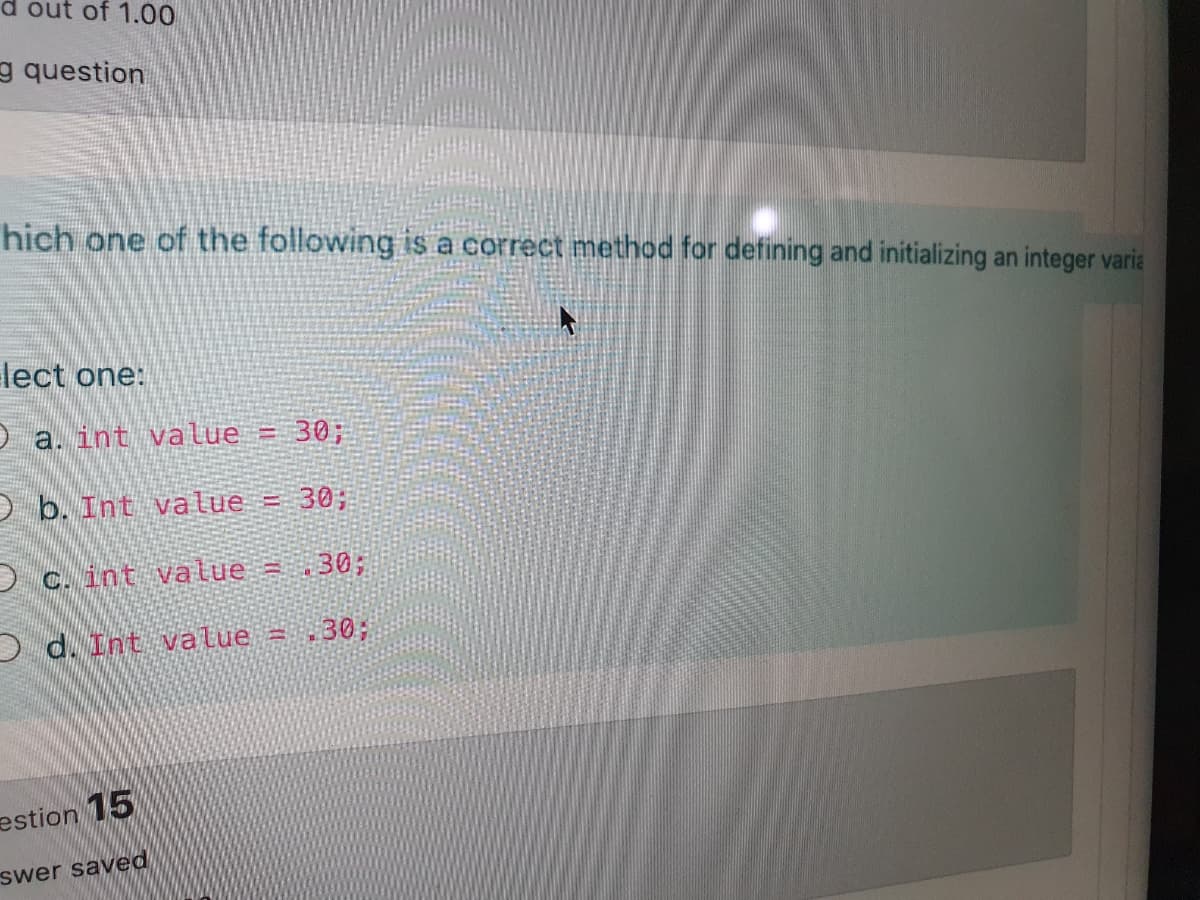 out of 1.00
g question
hich one of the following is a correct method for defining and initializing an integer varia
lect one:
O a. int value = 30;
D b. Int value = 30;
D c. int value = .30;
D d. Int value = .30;
estion 15
swer saved
