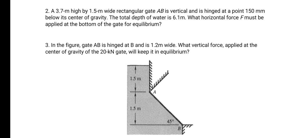 2. A 3.7-m high by 1.5-m wide rectangular gate AB is vertical and is hinged at a point 150 mm
below its center of gravity. The total depth of water is 6.1m. What horizontal force Fmust be
applied at the bottom of the gate for equilibrium?
3. In the figure, gate AB is hinged at B and is 1.2m wide. What vertical force, applied at the
center of gravity of the 20-kN gate, will keep it in equilibrium?
1.5 m
A
1.5 m
45°
B.
