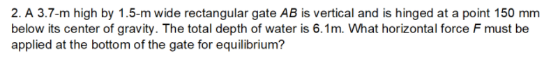 2. A 3.7-m high by 1.5-m wide rectangular gate AB is vertical and is hinged at a point 150 mm
below its center of gravity. The total depth of water is 6.1m. What horizontal force F must be
applied at the bottom of the gate for equilibrium?
