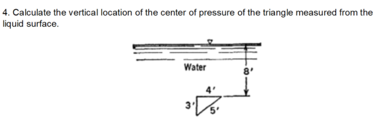 4. Calculate the vertical location of the center of pressure of the triangle measured from the
liquid surface.
Water
8'
5'
