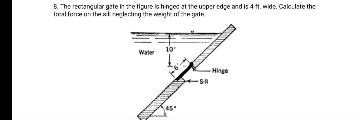 8. The rectangular gate in the figure is hinged at the upper edge and is 4 ft. wide. Calculate the
total force on the sill neglecting the weight of the gate.
10'
Water
Hinge
Sill
45°
