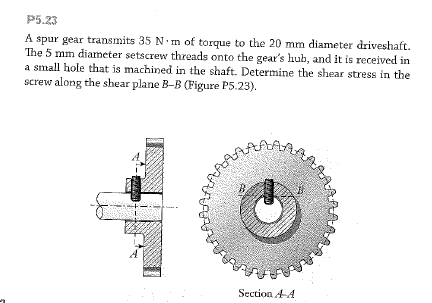 P5.23
A spur gear transmits 35 N.m of torque to the 20 mm diameter driveshaft.
The 5 mm diameter setscrew threads onto the gear's hub, and it is received in
a small hole that is machined in the shaft. Determine the shear stress in the
screw along the shear plane B-B (Figure P5.23).
Section A
