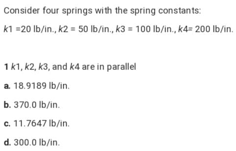 Consider four springs with the spring constants:
k1 =20 lb/in., k2 = 50 lb/in., k3 = 100 lb/in., k4= 200 lb/in.
1 k1, k2, k3, and k4 are in parallel
a. 18.9189 Ib/in.
b. 370.0 lb/in.
c. 11.7647 Ib/in.
d. 300.0 lb/in.
