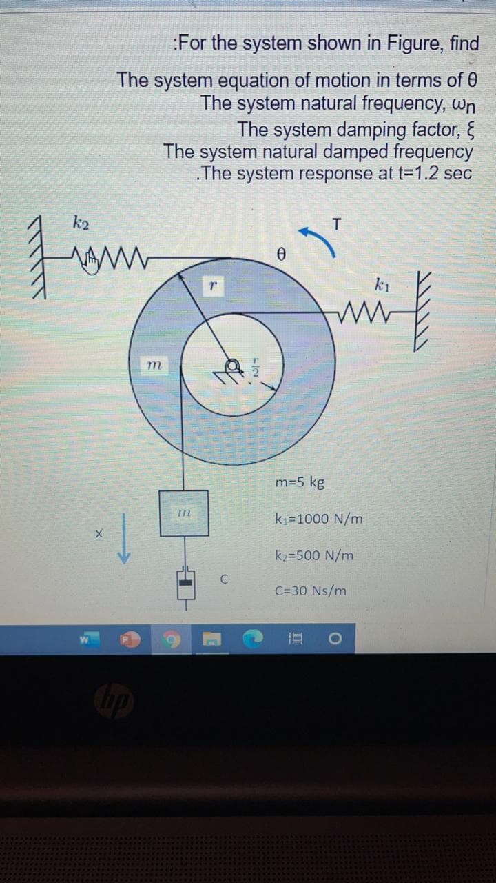 :For the system shown in Figure, find
The system equation of motion in terms of 0
The system natural frequency, wn
The system damping factor, &
The system natural damped frequency
.The system response at t=1.2 sec
k2
Fim
T
k1
m
m=5 kg
k1=1000 N/m
k2=500 N/m
C=30 Ns/m
