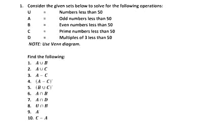 1. Consider the given sets below to solve for the following operations:
Numbers less than 50
A
Odd numbers less than 50
Even numbers less than 50
Prime numbers less than 50
Multiples of 3 less than 50
NOTE: Use Venn diogram.
Find the following:
1. AUB
2. AUC
3. А- С
4. (А - С)
5. (BUC)
6. AnB
7. AnD
8. UnB
9. А
10. C- A
