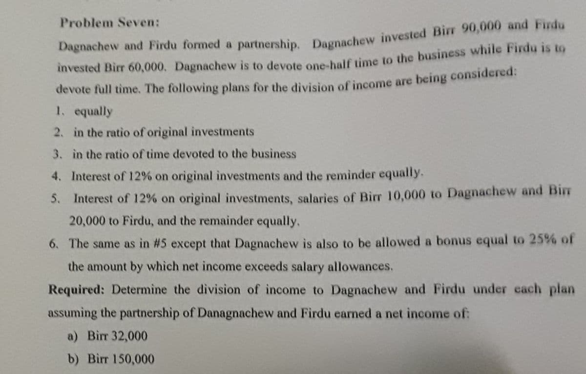 Problem Seven:
vested Birr 60,000. Dagnachew is to devote one-bulf time to the business while Firdu is to
devote full time. The following plans for the division of income are being considered:
1. equally
Dagnachew and Firdu formed a partnership Degnachew invested Birr 90,000 and Firdu
2. in the ratio of original investments
3. in the ratio of time devoted to the business
4. Interest of 12% on original investments and the reminder equally.
5. Interest of 12% on original investments, salaries of Birr 10,000 to Dagnachew and Bir
20,000 to Firdu, and the remainder equally.
6. The same as in #5 except that Dagnachew is also to be allowed a bonus equal to 25% of
the amount by which net income exceeds salary allowances.
Required: Determine the division of income to Dagnachew and Firdu under each plan
assuming the partnership of Danagnachew and Firdu earned a net income of:
a) Birr 32,000
b) Birr 150,000
