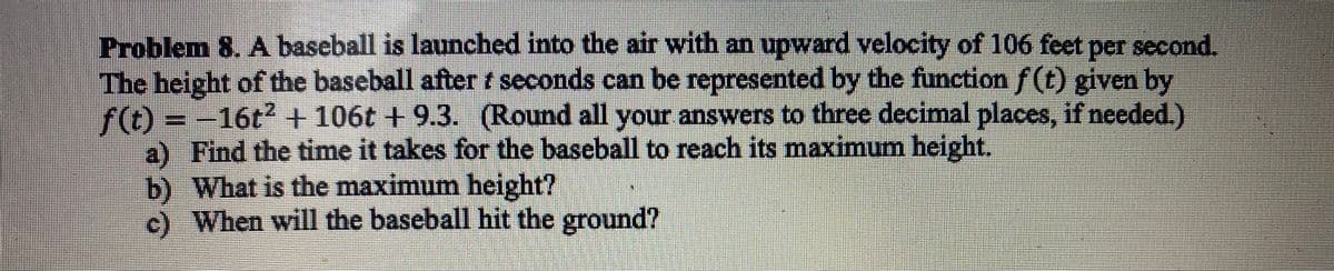 Problem 8. A baseball is launched into the air with an upward velocity of 106 feet per second.
The height of the baseball after seconds can be represented by the function ƒ (t) given by
f(t) = 16t² + 106t + 9.3. (Round all your answers to three decimal places, if needed.)
a) Find the time it takes for the baseball to reach its maximum height.
b) What is the maximum height?
c) When will the baseball hit the ground?