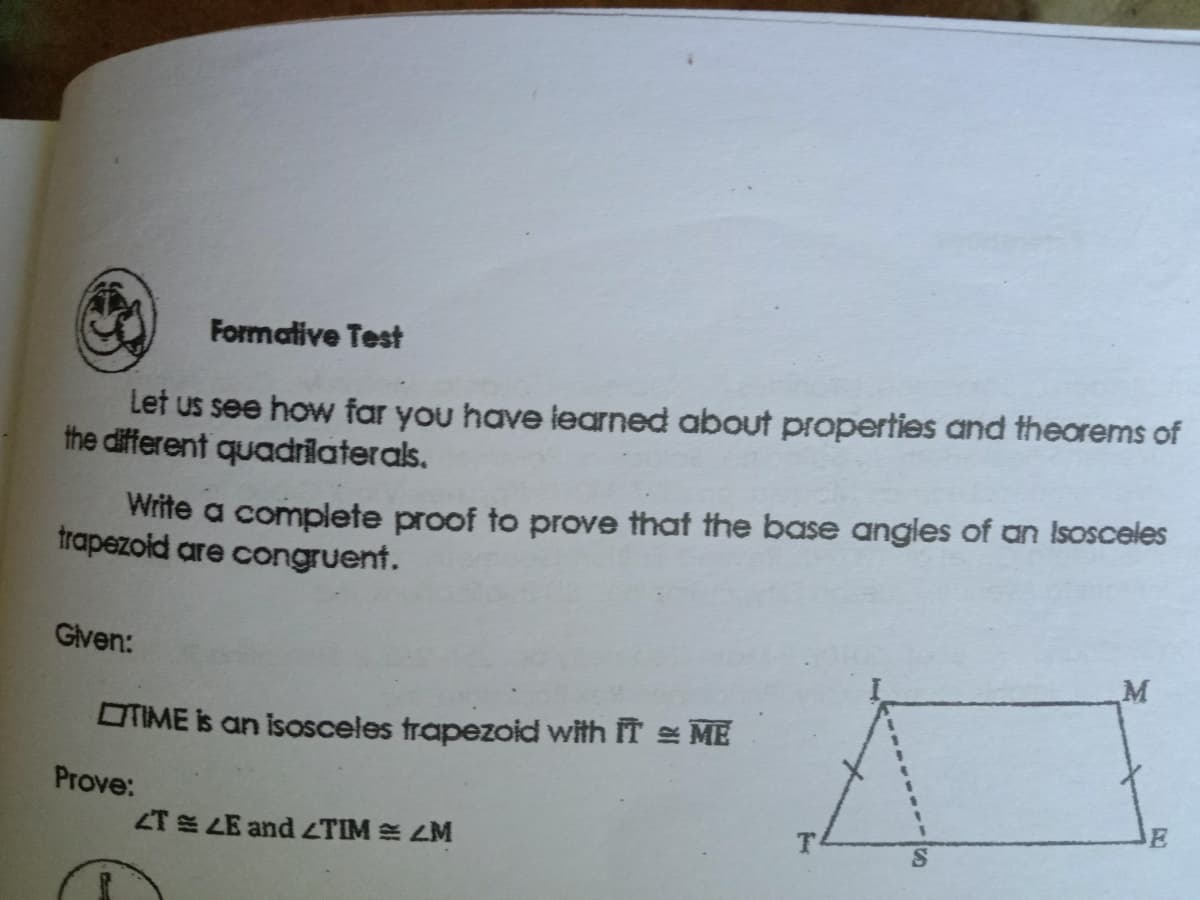 Formative Test
Let us see how far you have learned about properties and theorems of
the different quadrīlaterals.
Write a complete proof to prove that the base angles of an Isosceles
trapezoid are congruent.
Gven:
OTIME is an isosceles trapezoid with IT ME
Prove:
E
ZT E LE and ZTIM E ZM
