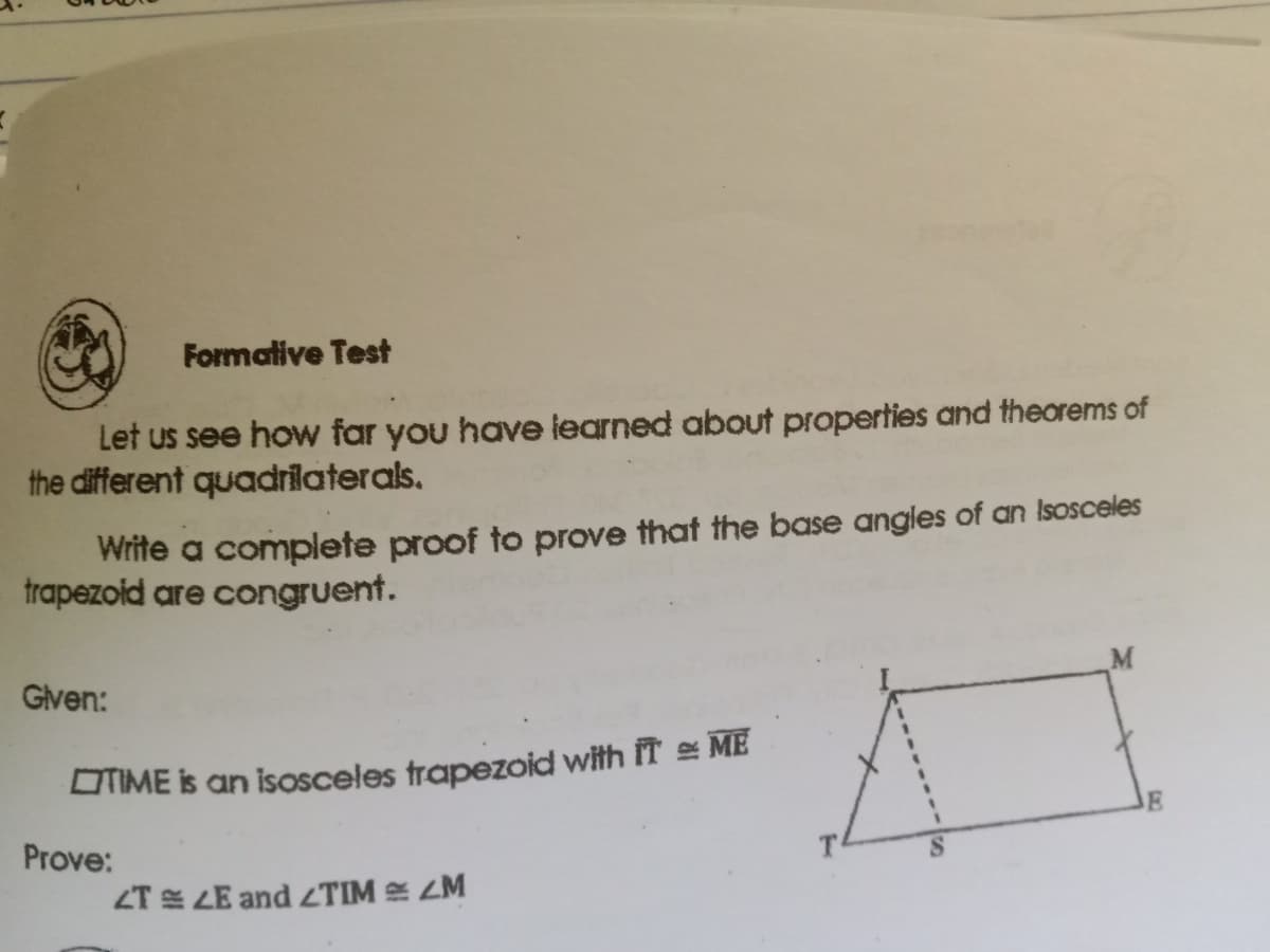Formative Test
Let us see how far you have learned about properties and theorems of
the different quadrilaterals.
Write a complete proof to prove that the base angles of an Isosceles
trapezoid are congruent.
Given:
M
OIME is an isosceles trapezoid with IT ME
Prove:
T
ZT LE and ZTIM ZM
