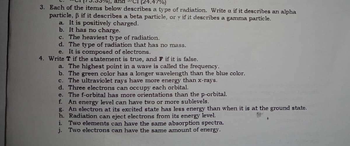 (24.47%)
3. Each of the items below describes a type of radiation. Write a if it describes an alpha
0), and
particle, B if it describes a beta particle, or y if it describes a gamma particle.
a. It is positively charged.
b. It has no charge.
c. The heaviest type of radiation.
d. The type of radiation that has no mass.
e. It is composed of electrons.
4. Write T if the statement is true, and F if it is false.
a. The highest point in a wave is called the frequency.
b. The green color has a longer wavelength than the blue color.
c. The ultraviolet rays have more energy than x-rays.
d. Three electrons can occupy each orbital.
e. The f-orbital has more orientations than the p-orbital.
f. An energy level can have two or more sublevels.
g. An electron at its excited state has less energy than when it is at the ground state.
h. Radiation can eject electrons from its energy level.
i. Two elements can have the same absorption spectra.
j. Two electrons can have the same amount of energy.

