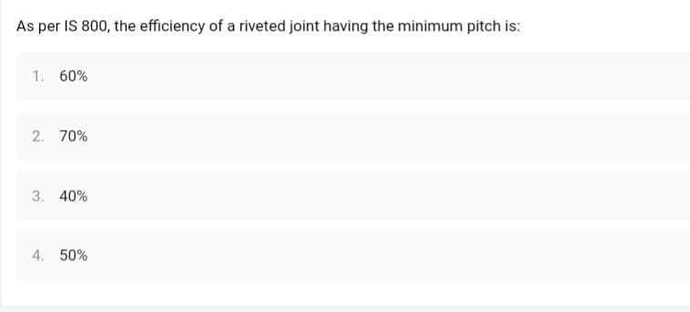 As per IS 800, the efficiency of a riveted joint having the minimum pitch is:
1. 60%
2. 70%
3. 40%
4. 50%