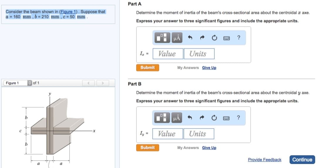 Consider the beam shown in (Figure 1). Suppose that
a = 160 mm, b=210 mm, c= 50 mm.
Figure 1
of 1
a
a
Part A
Determine the moment of inertia of the beam's cross-sectional area about the centroidal z axe.
Express your answer to three significant figures and include the appropriate units.
I₂ =
Submit
Part B
Iy=
μA
Submit
Value
Determine the moment of inertia of the beam's cross-sectional area about the centroidal y axe.
Express your answer to three significant figures and include the appropriate units.
Units
My Answers Give Up
μA
Value
Units
?
My Answers Give Up
?
Provide Feedback
Continue