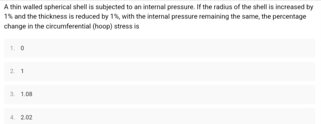 A thin walled spherical shell is subjected to an internal pressure. If the radius of the shell is increased by
1% and the thickness is reduced by 1%, with the internal pressure remaining the same, the percentage
change in the circumferential (hoop) stress is
1. 0
2. 1
3. 1.08
4. 2.02