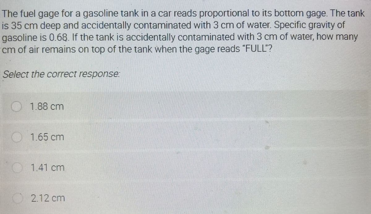 The fuel gage for a gasoline tank in a car reads proportional to its bottom gage. The tank
is 35 cm deep and accidentally contaminated with 3 cm of water. Specific gravity of
gasoline is 0.68. If the tank is accidentally contaminated with 3 cm of water, how many
cm of air remains on top of the tank when the gage reads "FULL'?
Select the correct response:
1.88 cm
O1.65 cm
1.41 cm
O2.12 cm
