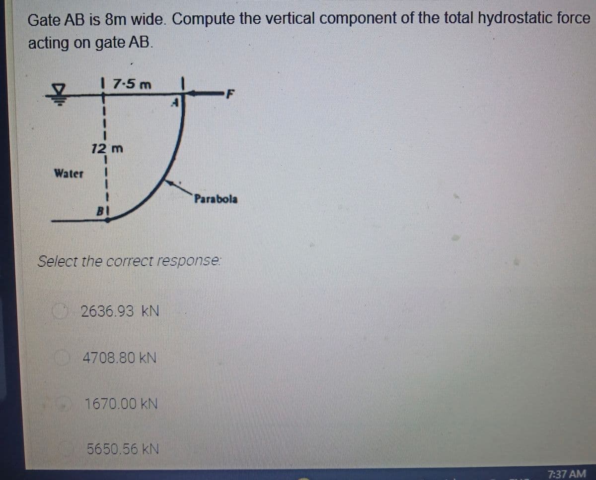 Gate AB is 8m wide. Compute the vertical component of the total hydrostatic force
acting on gate AB.
17-5m
.F
12 m
Water
Parabola
B1
Select the correct response:
2636.93 kN
4708.80 kN
1670.00 kN
5650.56 kN
7:37 AM
