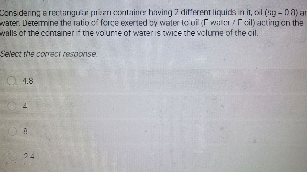 Considering a rectangular prism container having 2 different liquids in it, oil (sg = 0.8) an
water. Determine the ratio of force exerted by water to oil (F water / F oil) acting on the
walls of the container if the volume of water is twice the volume of the oil
%3D
Select the correct response.
)4.8
8.
2.4
