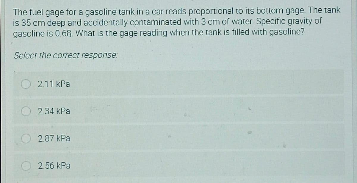 The fuel gage for a gasoline tank in a car reads proportional to its bottom gage. The tank
is 35 cm deep and accidentally contaminated with 3 cm of water. Specific gravity of
gasoline is 0.68. What is the gage reading when the tank is filled with gasoline?
Select the correct response:
O2.11 kPa
O2.34 kPa
2.87 kPa
2.56 kPa
