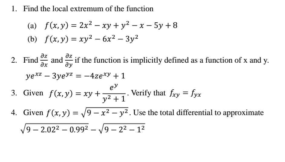 1. Find the local extremum of the function
(a) f(x,y) = 2x² – xy + y² – x – 5y + 8
|
(b) f(x,y) = xy² – 6x² – 3y²
%3D
-
əz
and
Əx
az
2. Find
if the function is implicitly defined as a function of x and y.
ду
уех2 — Зуеу2 %3D — 4ze*у + 1
-
3. Given f(x, y) = xy +
ey
Verify that fry = fyx
y2 + 1
4. Given f(x, y) = /9 –
x² – y2. Use the total differential to approximate
%3D
'9 – 2.022 – 0.992 –
9 – 22 – 12
-
