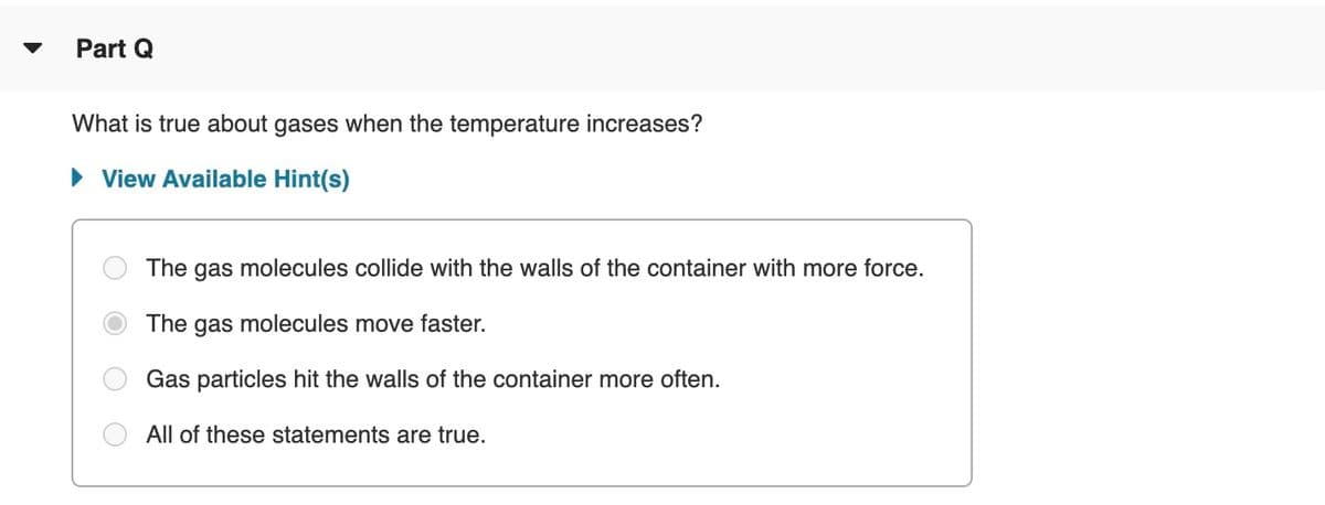 Part Q
What is true about gases when the temperature increases?
• View Available Hint(s)
The gas molecules collide with the walls of the container with more force.
The gas molecules move faster.
Gas particles hit the walls of the container more often.
All of these statements are true.

