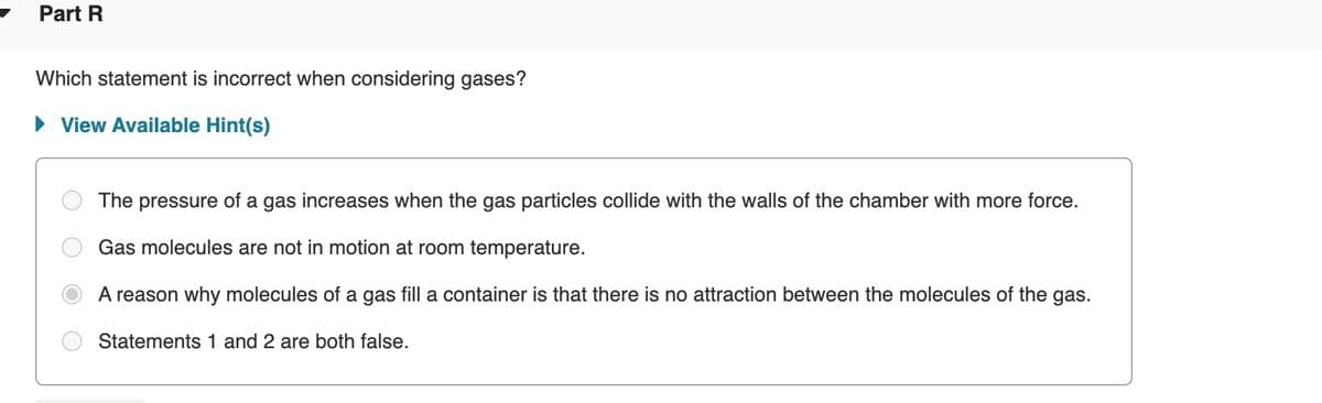 Part R
Which statement is incorrect when considering gases?
• View Available Hint(s)
The pressure of a gas increases when the gas particles collide with the walls of the chamber with more force.
Gas molecules are not in motion at room temperature.
A reason why molecules of a gas fill a container is that there is no attraction between the molecules of the gas.
Statements 1 and 2 are both false.
