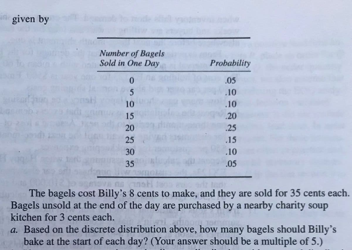 n given by
Number of Bagels
Sold in One Day
Probability
0.
.05
.10
10
.10
15
.20
20
.25
25
.15
30
.10
35
.05
The bagels cost Billy's 8 cents to make, and they are sold for 35 cents each.
Bagels unsold at the end of the day are purchased by a nearby charity soup
kitchen for 3 cents each.
a. Based on the discrete distribution above, how many bagels should Billy's
bake at the start of each day? (Your answer should be a multiple of 5.)
