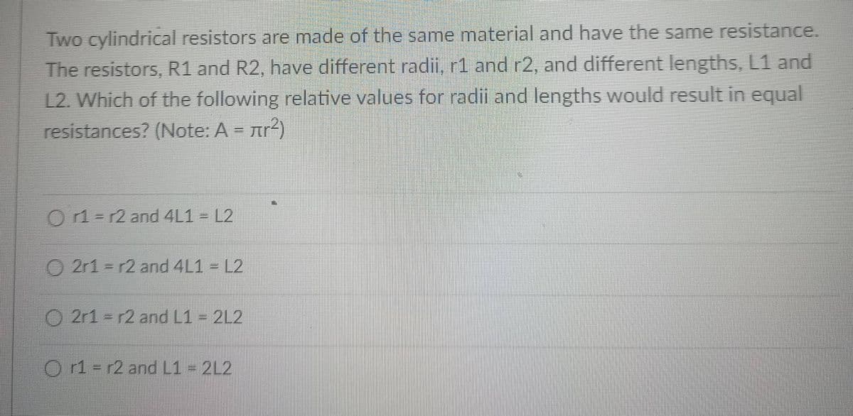 Two cylindrical resistors are made of the same material and have the same resistance.
The resistors, R1 and R2, have different radii, r1 and r2, and different lengths, L1 and
12. Which of the following relative values for radii and lengths would result in equal
resistances? (Note: A rr4)
Or1-r2 and 4L1 = L2
O 2r1 = r2 and 4L1 = L2
O 2r1 = r2 and L1 = 2L2
O1-r2 and L1- 212
