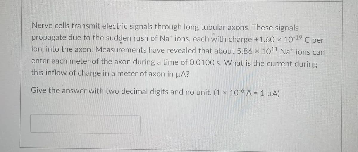 Nerve cells transmit electric signals through long tubular axons. These signals
propagate due to the sudden rush of Na" ions, each with charge +1.60 x 1019 C per
ion, into the axon. Measurements have revealed that about 5.86 x 1011 Na ions can
enter each meter of the axon during a time of 0.0100 s. What is the current during
this inflow of charge in a meter of axon in µA?
Give the answer with two decimal digits and no unit. (1 × 10° A = 1 µA)
