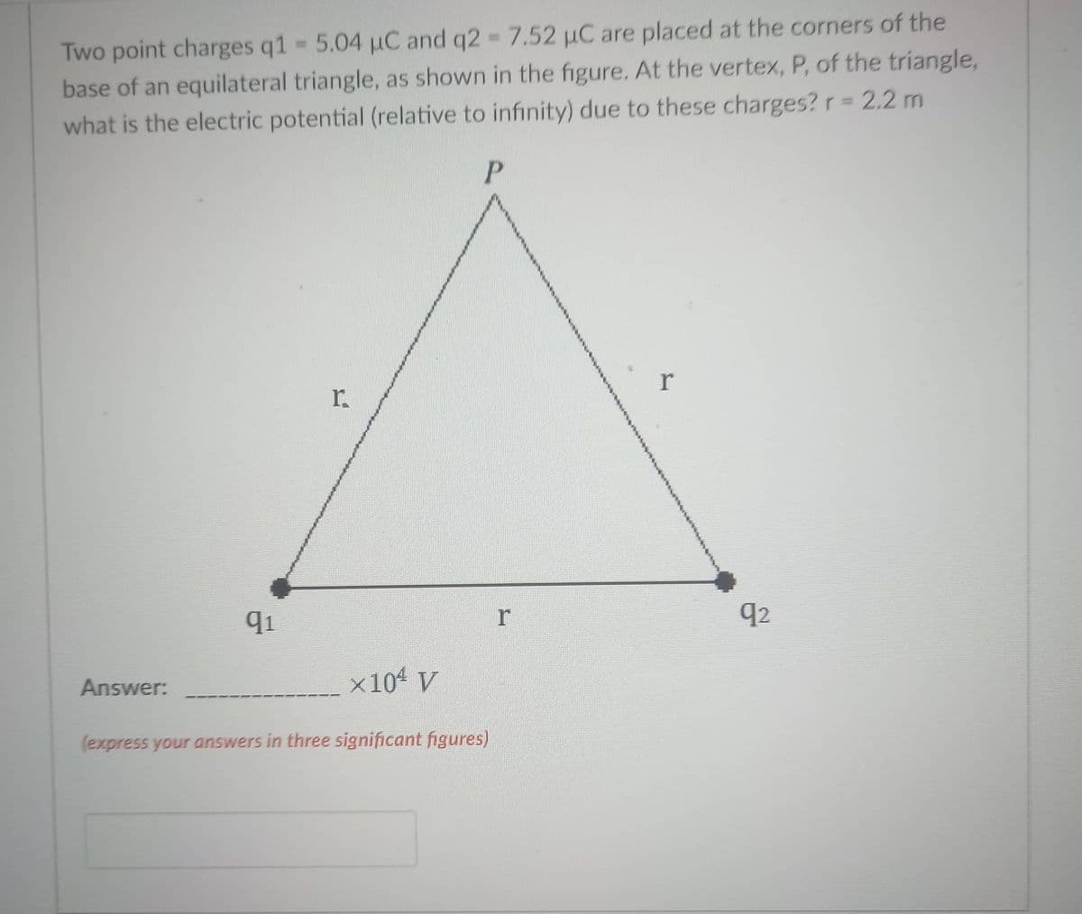 Two point charges q1 5.04 µC and q2 7.52 µC are placed at the corners of the
base of an equilateral triangle, as shown in the figure. At the vertex, P, of the triangle,
what is the electric potential (relative to infinity) due to these charges? r = 2.2 m
%3D
r.
91
r
q2
Answer:
x10 V
(express your answers in three significant figures)
