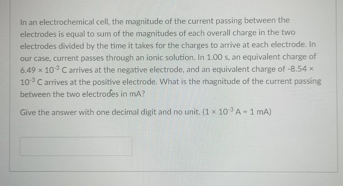 In an electrochemical cell, the magnitude of the current passing between the
electrodes is equal to sum of the magnitudes of each overall charge in the two
electrodes divided by the time it takes for the charges to arrive at each electrode. In
our case, current passes through an ionic solution. In 1.00 s, an equivalent charge of
6.49 × 103 C arrives at the negative electrode, and an equivalent charge of -8.54 x
10-3 C arrives at the positive electrode. What is the magnitude of the current passing
between the two electrodes in mA?
Give the answer with one decimal digit and no unit. (1 × 10 A = 1 mA)
