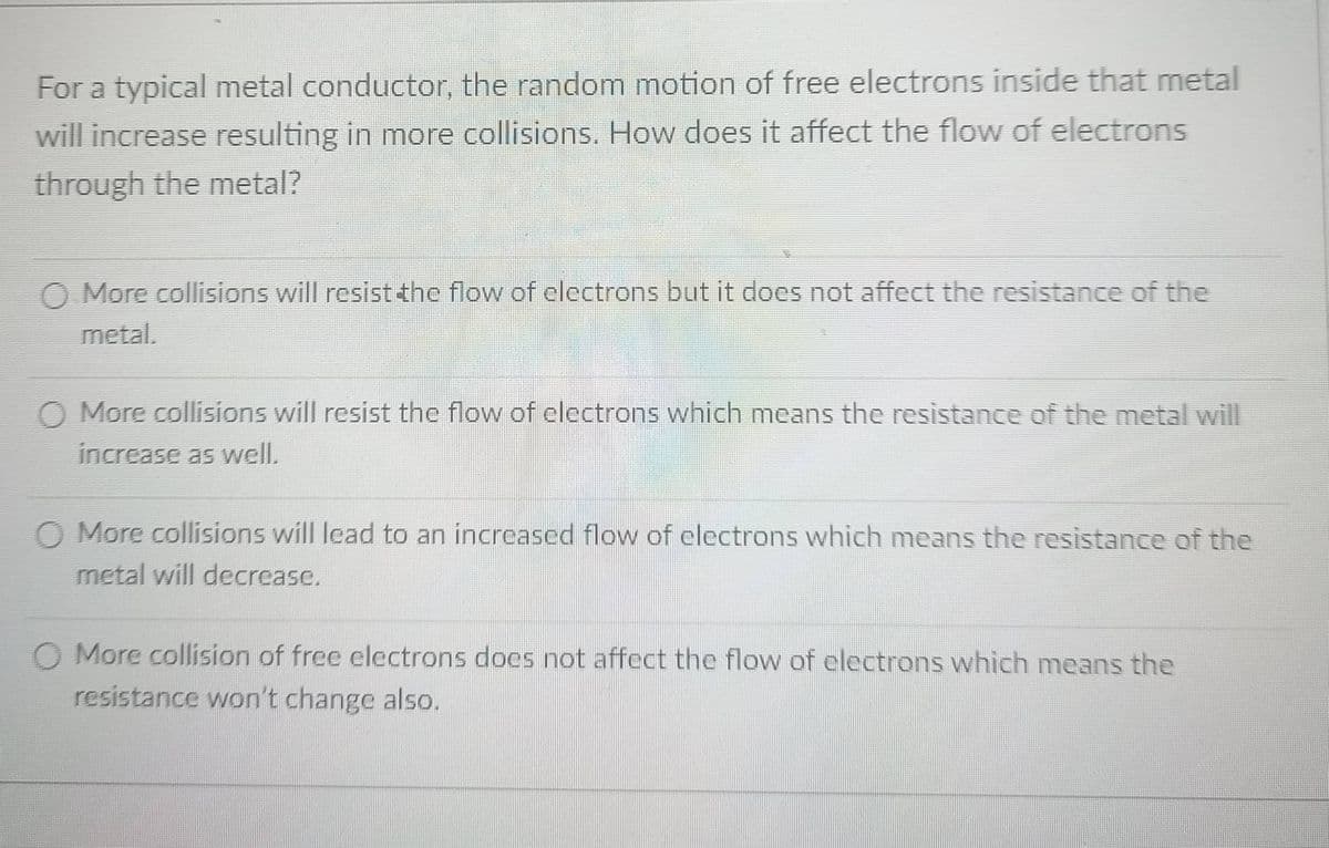 For a typical metal conductor, the random motion of free electrons inside that metal
will increase resulting in more collisions. How does it affect the flow of electrons
through the metal?
O More collisions will resist the flow of clectrons but it does not affect the resistance of the
metal.
O More collisions will resist the flow of electrons which means the resistance of the metal will
increase as well.
O More collisions will lead to an increased flow of electrons which means the resistance of the
metal will decrease.
O More collision of free electrons does not affect the flow of electrons which means the
resistance won't change also.
