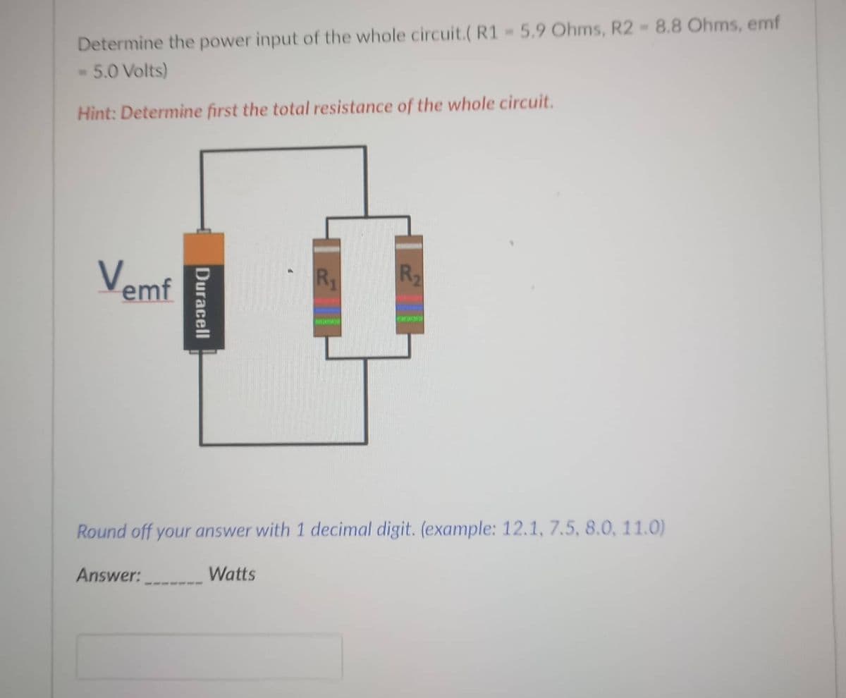 Determine the power input of the whole circuit.( R1 5.9 Ohms, R2-8.8 Ohms, emf
- 5.0 Volts)
TOI
Hìnt: Determine first the total resistance of the whole circuit.
Vemf
R2
R1
Round off your answer with 1 decimal digit. (example: 12.1, 7.5, 8.0, 11.0)
Answer:
Watts
Duracell
