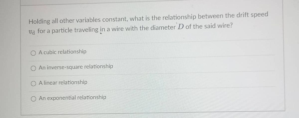 Holding all other variables constant, what is the relationship between the drift speed
va for a particle traveling in a wire with the diameter D of the said wire?
O A cubic relationship
O An inverse-square relationship
O A linear relationship
An exponential relationship
