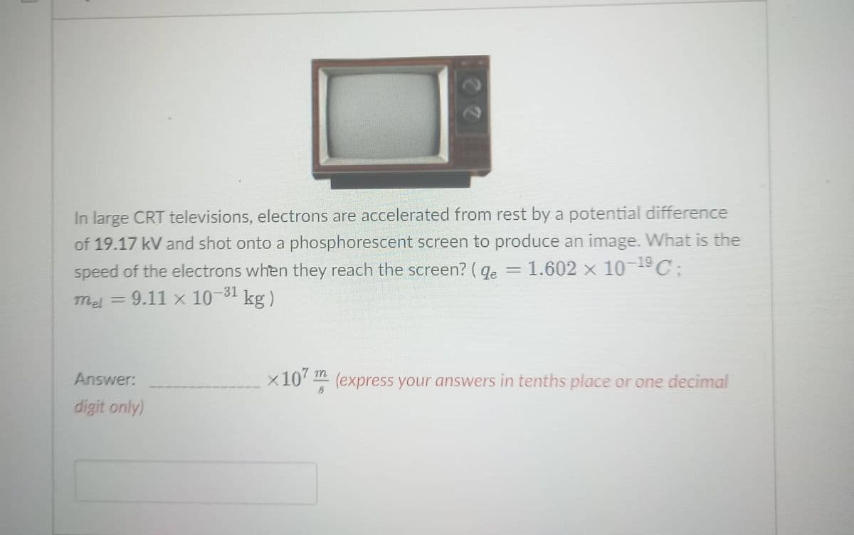 In large CRT televisions, electrons are accelerated from rest by a potential difference
of 19.17 kV and shot onto a phosphorescent screen to produce an image. What is the
speed of the electrons when they reach the screen? ( qe = 1.602 × 10¬19C:
= 9.11 x 10-31
Mel =
kg )
m.
Answer:
x10' (express your answers in tenths place or one decimal
digit only)
2.
