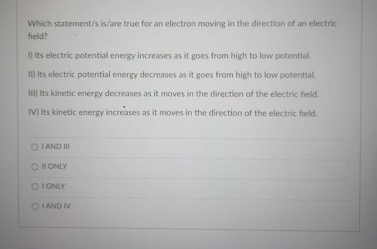 Which statement/s is/are true for an electron moving in the direction of an electric
field?
I) Its electric potential energy increases as it goes from high to low potential.
II) Its electric potential energy decreases as it goes from high to low potential.
III) Its kinetic energy decreases as it moves in the direction of the electric field.
IV) Its kinetic energy increases as it moves in the direction of the electric field.
O I AND III
O II ONLY
O I ONLY
O I AND IV

