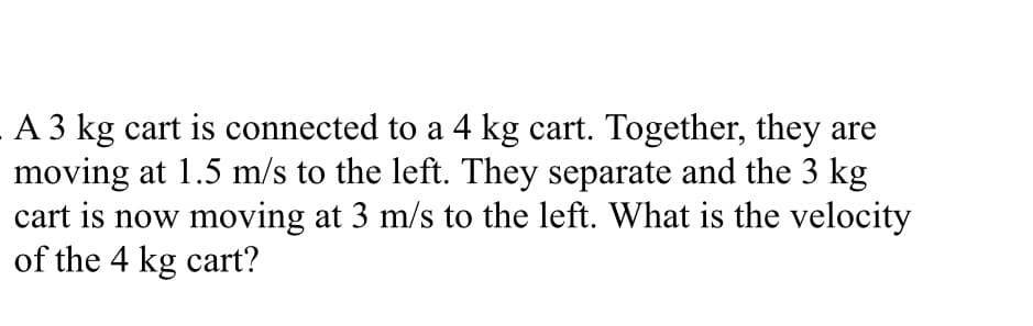 A 3 kg cart is connected to a 4 kg cart. Together, they are
moving at 1.5 m/s to the left. They separate and the 3 kg
cart is now moving at 3 m/s to the left. What is the velocity
of the 4 kg cart?
