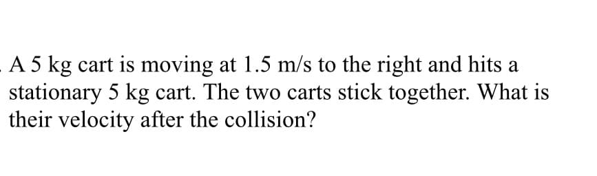A 5 kg cart is moving at 1.5 m/s to the right and hits a
stationary 5 kg cart. The two carts stick together. What is
their velocity after the collision?
