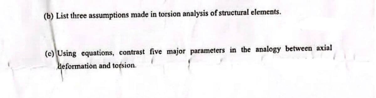 (b) List three assumptions made in torsion analysis of structural elements.
(c) Using equations, contrast five major parameters in the analogy between axial
deformation and torsion.
