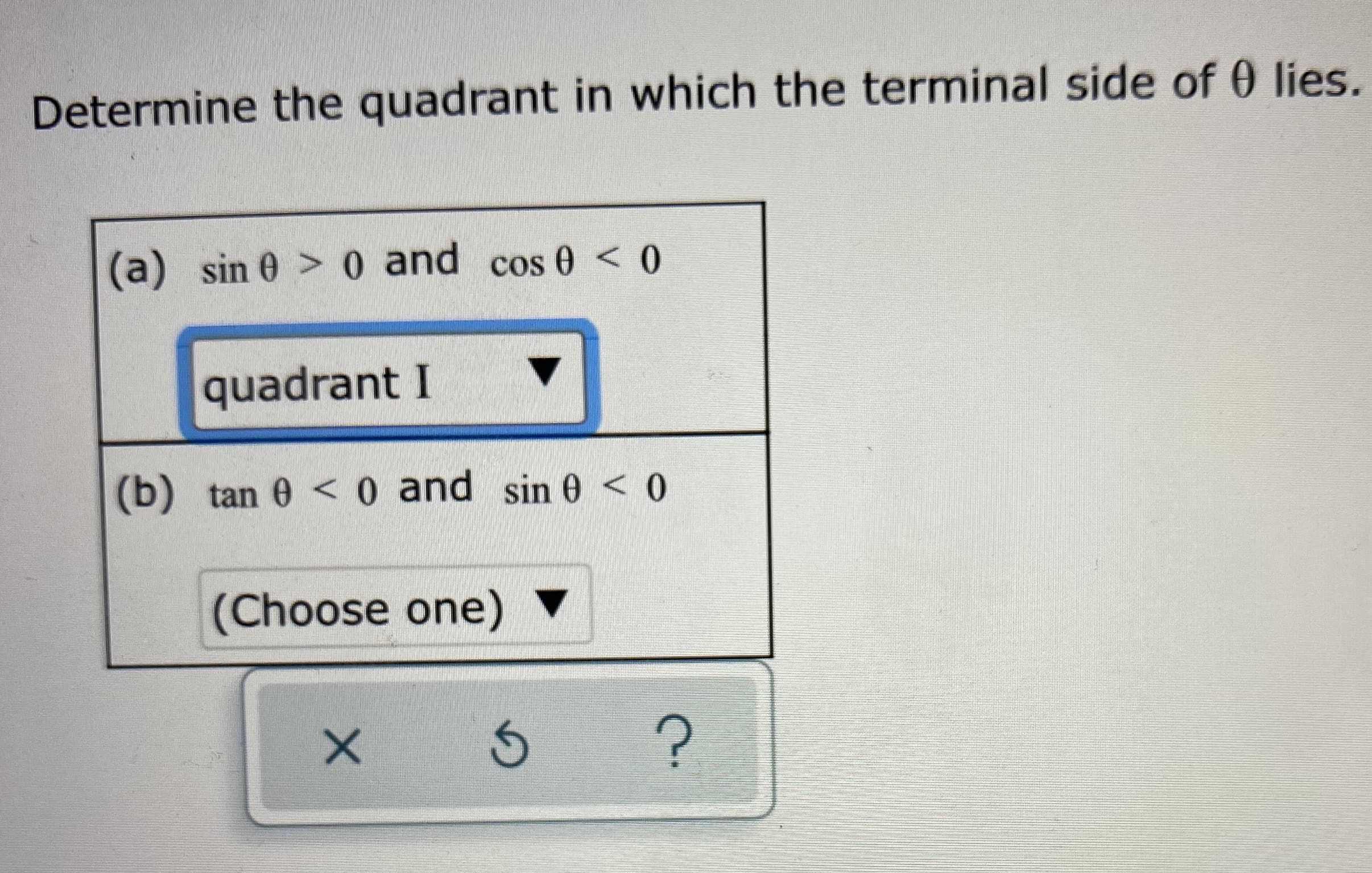 Determine the quadrant in which the terminal side of 0 lies
(a) sin 0 > 0 and cos 0 <0
quadrant I
(b) tan 0 < o and sin 0 < 0
(Choose one)
