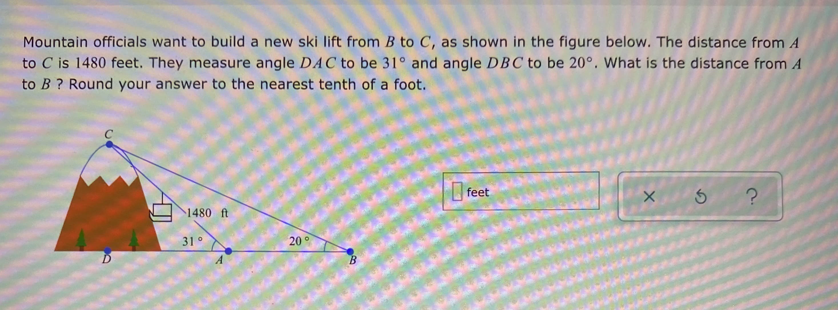 Mountain officials want to build a new ski lift from B to C, as shown in the figure below. The distance from A
to C is 1480 feet. They measure angle DAC to be 31° and angle DBC to be 20°. What is the distance from A
to B ? Round your answer to the nearest tenth of a foot.
feet
1480 ft
31°
20°
D
B.
