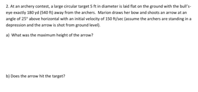 2. At an archery contest, a large circular target 5 ft in diameter is laid flat on the ground with the bull's-
eye exactly 180 yd (540 ft) away from the archers. Marion draws her bow and shoots an arrow at an
angle of 25° above horizontal with an initial velocity of 150 ft/sec (assume the archers are standing in a
depression and the arrow is shot from ground level).
a) What was the maximum height of the arrow?
b) Does the arrow hit the target?
