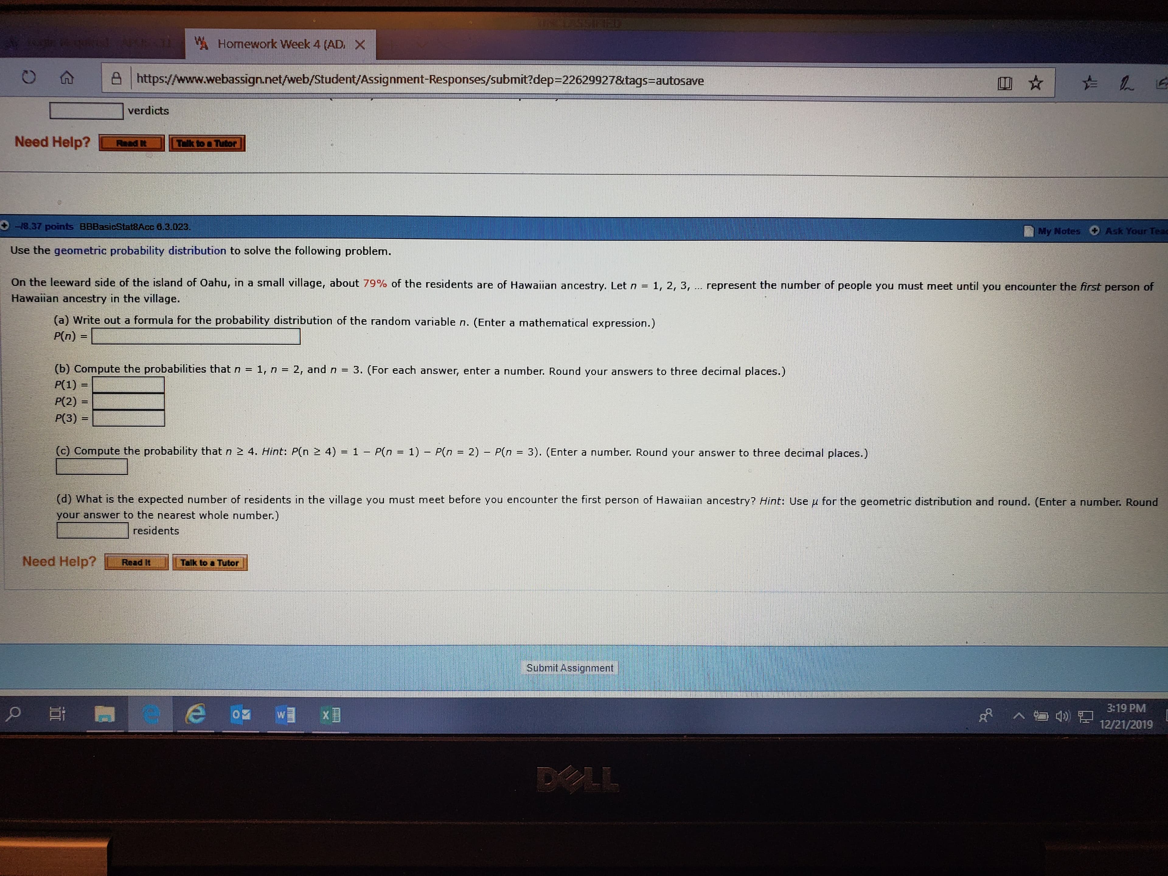 WHomework Week 4 (AD. X
A https://www.webassign.net/web/Student/Assignment-Responses/submit?dep=22629927&tags=autosave
verdicts
Need Help?
Read It
Tlk
Tutor
-18.37 points BBBasicStat8Acc 8.3.023.
Ask Your Teac
My Notes
Use the geometric probability distribution to solve the following problem.
On the leeward side of the island of Oahu, in a small village, about 79% of the residents are of Hawaiian ancestry. Let n
Hawaiian ancestry in the village.
1, 2, 3, .. represent the number of people you must meet until you encounter the first person of
(a) Write out a formula for the probability distribution of the random variable n. (Enter a mathematical expression.)
P(n)
=
(b) Compute the probabilities that n = 1, n = 2, and n = 3. (For each answer, enter a number. Round your answers to three decimal places.)
P(1) =
P(2) =
P(3) =
(c) Compute the probability that n 2 4. Hint: P(n 2 4) = 1 – P(n = 1) – P(n = 2) – P(n = 3). (Enter a number. Round your answer to three decimal places.)
(d) What is the expected number of residents in the village you must meet before you encounter the first person of Hawaiian ancestry? Hint: Use u for the geometric distribution and round, (Enter a number. Round
your answer to the nearest whole number.)
residents
Need Help?
Read It
Talk to a Tutor
Submit Assignment
3:19 PM
12/21/2019
DELL
