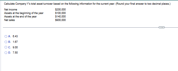 Calculate Company Y's total asset turnover based on the following information for the current year: (Round your final answer to two decimal places.)
Net income
$200,000
Assets at the beginning of the year
$100,000
Assets at the end of the year
Net sales
OA. 6.43
B. 1.67
#
OC. 9.00
O D. 7.50
$140,000
$900,000