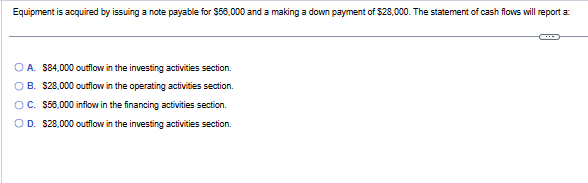 Equipment is acquired by issuing a note payable for $56,000 and a making a down payment of $28,000. The statement of cash flows will report a:
O A. $84,000 outflow in the investing activities section.
OB. $28,000 outflow in the operating activities section.
OC. $56,000 inflow in the financing activities section.
OD. $28,000 outflow in the investing activities section.
←