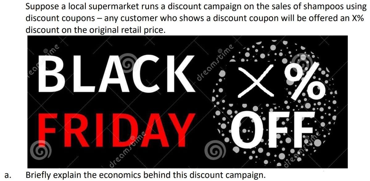 Suppose a local supermarket runs a discount campaign on the sales of shampoos using
discount coupons – any customer who shows a discount coupon will be offered an X%
discount on the original retail price.
BLACK :X%
FRIDAY OFE
dreamstime
Briefly explain the economics behind this discount campaign.
а.
dieamtme.
eame
dreamstime
