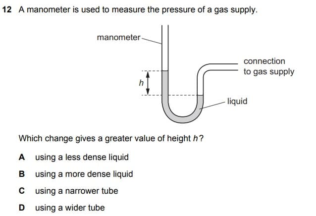 12 A manometer is used to measure the pressure of a gas supply.
manometer -
connection
to gas supply
h
liquid
Which change gives a greater value of height h?
A using a less dense liquid
B using a more dense liquid
C using a narrower tube
D using a wider tube
