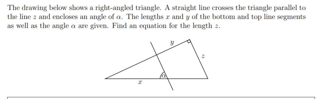 The drawing below shows a right-angled triangle. A straight line crosses the triangle parallel to
the line z and encloses an angle of a. The lengths x and y of the bottom and top line segments
as well as the angle a are given. Find an equation for the length z.
