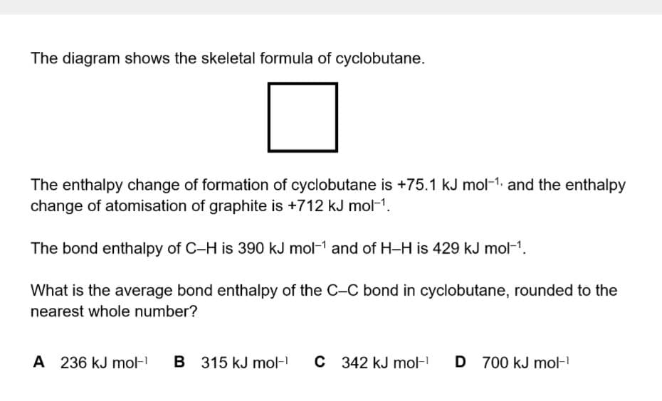 The diagram shows the skeletal formula of cyclobutane.
The enthalpy change of formation of cyclobutane is +75.1 kJ mol-1. and the enthalpy
change of atomisation of graphite is +712 kJ mol-1.
The bond enthalpy of C-H is 390 kJ mol-1 and of H-H is 429 kJ mol-1.
What is the average bond enthalpy of the C-C bond in cyclobutane, rounded to the
nearest whole number?
A 236 kJ mol-
B 315 kJ mol-
C 342 kJ mol-
D
D 700 kJ mol-

