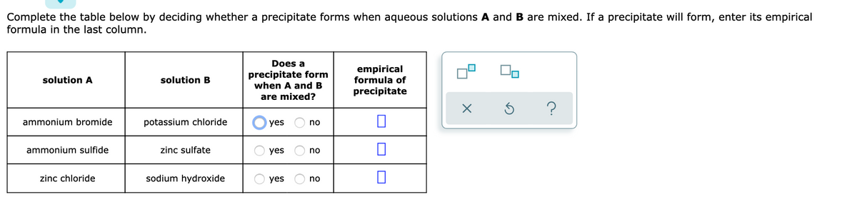 Complete the table below by deciding whether a precipitate forms when aqueous solutions A and B are mixed. If a precipitate will form, enter its empirical
formula in the last column.
Does a
precipitate form
when A and B
empirical
formula of
solution A
solution B
precipitate
are mixed?
ammonium bromide
potassium chloride
yes
no
ammonium sulfide
zinc sulfate
yes
no
zinc chloride
sodium hydroxide
yes
no
