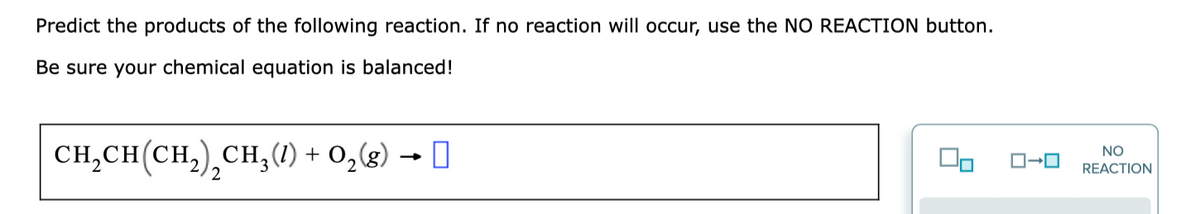 Predict the products of the following reaction. If no reaction will occur, use the NO REACTION button.
Be sure your chemical equation is balanced!
CH,CH(CH), СH, () + 0,(8) — О
NO
3
REACTION
2
